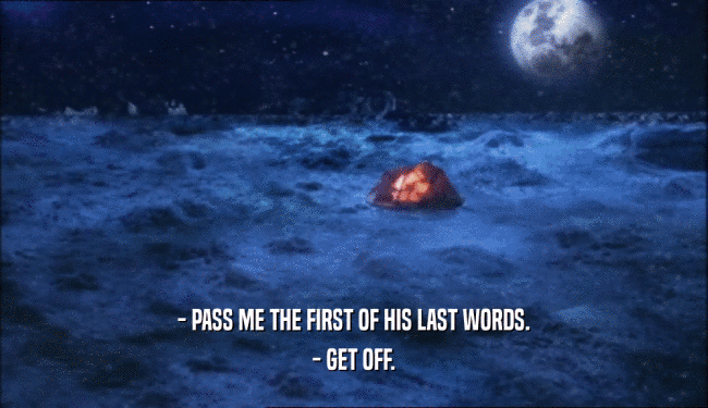 - PASS ME THE FIRST OF HIS LAST WORDS. - GET OFF. 