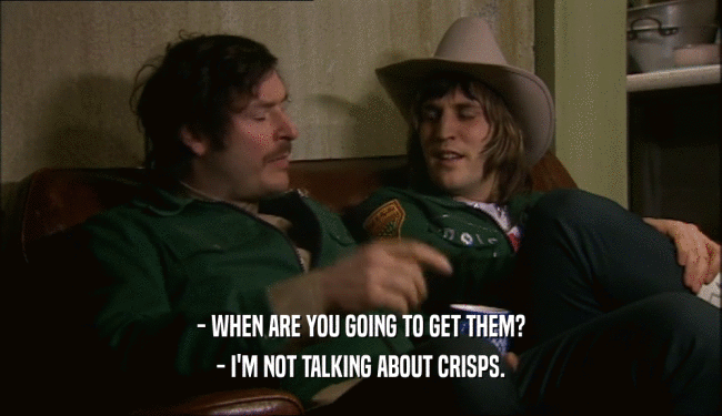 - WHEN ARE YOU GOING TO GET THEM?
 - I'M NOT TALKING ABOUT CRISPS.
 
