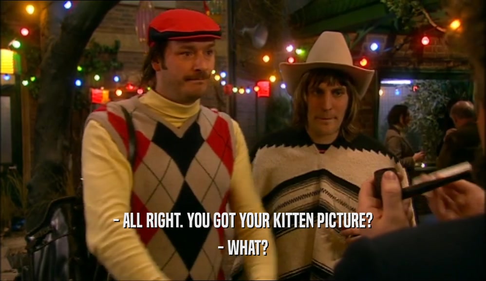 - ALL RIGHT. YOU GOT YOUR KITTEN PICTURE? - WHAT? 