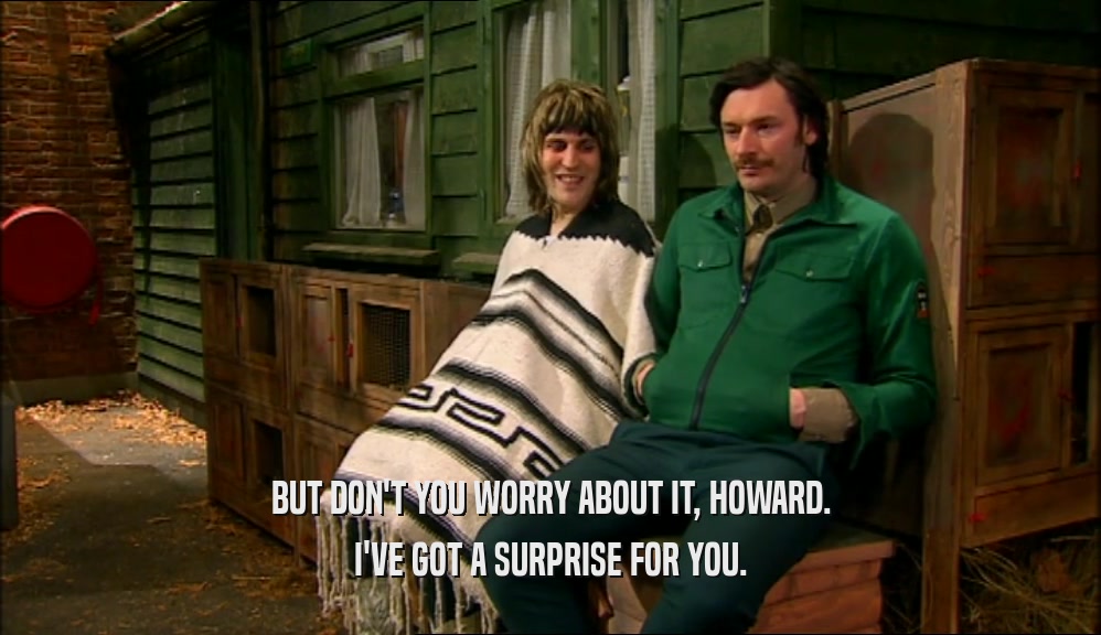 BUT DON'T YOU WORRY ABOUT IT, HOWARD. I'VE GOT A SURPRISE FOR YOU. 