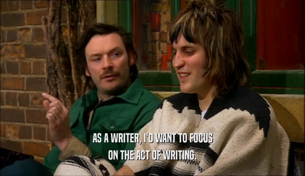 AS A WRITER, I'D WANT TO FOCUS ON THE ACT OF WRITING. 