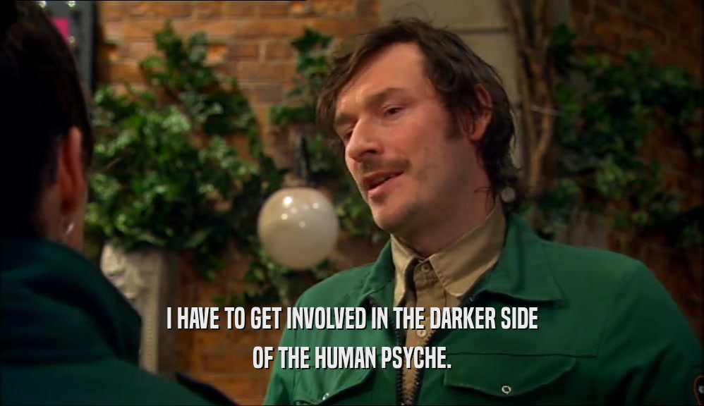 I HAVE TO GET INVOLVED IN THE DARKER SIDE OF THE HUMAN PSYCHE. 