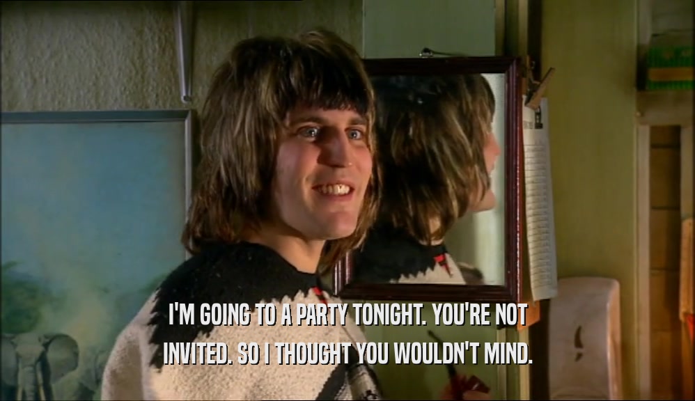 I'M GOING TO A PARTY TONIGHT. YOU'RE NOT INVITED. SO I THOUGHT YOU WOULDN'T MIND. 
