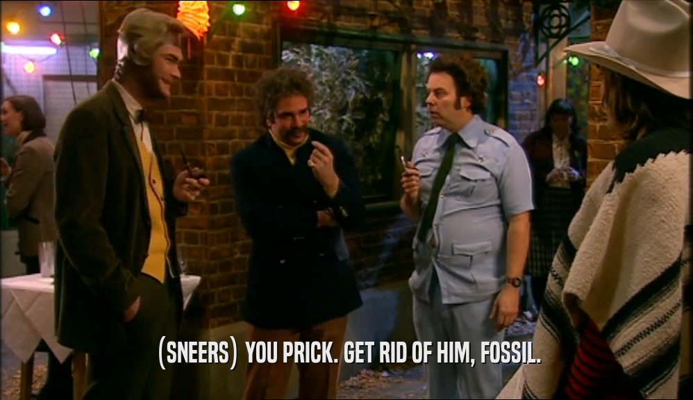(SNEERS) YOU PRICK. GET RID OF HIM, FOSSIL.  