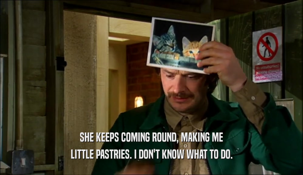 SHE KEEPS COMING ROUND, MAKING ME LITTLE PASTRIES. I DON'T KNOW WHAT TO DO. 