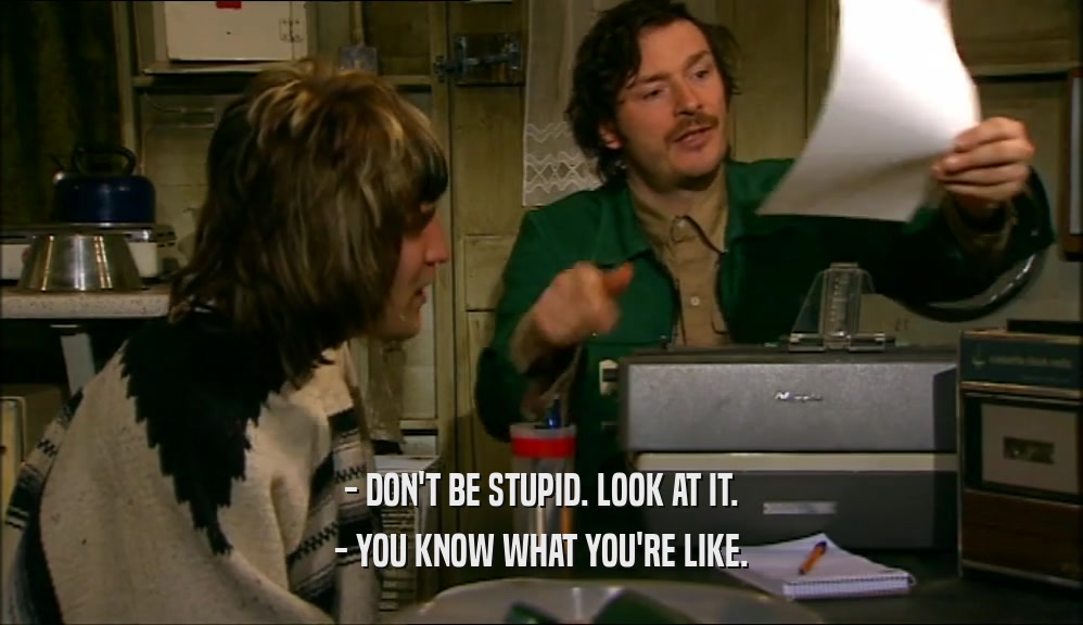 - DON'T BE STUPID. LOOK AT IT.
 - YOU KNOW WHAT YOU'RE LIKE.
 