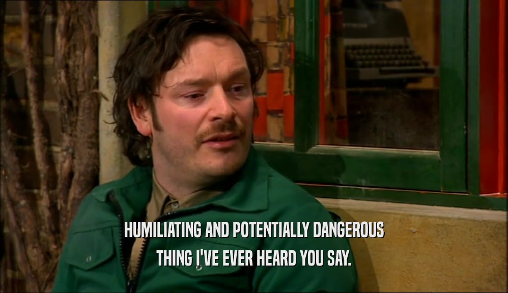 HUMILIATING AND POTENTIALLY DANGEROUS THING I'VE EVER HEARD YOU SAY. 