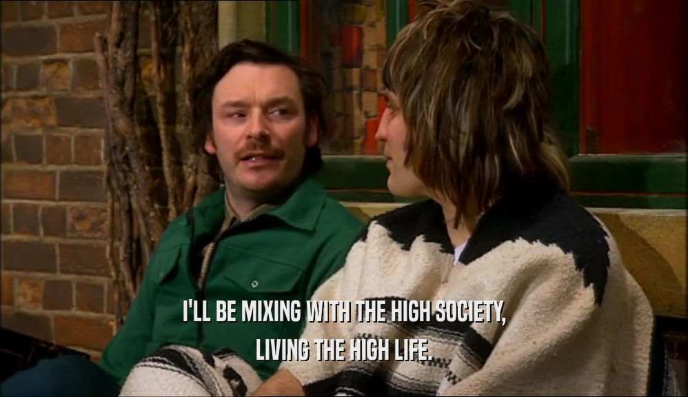 I'LL BE MIXING WITH THE HIGH SOCIETY, LIVING THE HIGH LIFE. 