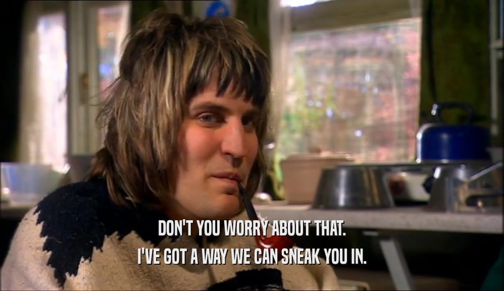 DON'T YOU WORRY ABOUT THAT. I'VE GOT A WAY WE CAN SNEAK YOU IN. 