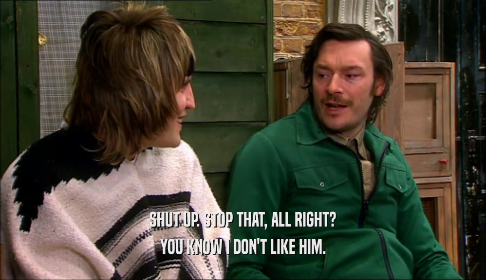 SHUT UP. STOP THAT, ALL RIGHT? YOU KNOW I DON'T LIKE HIM. 