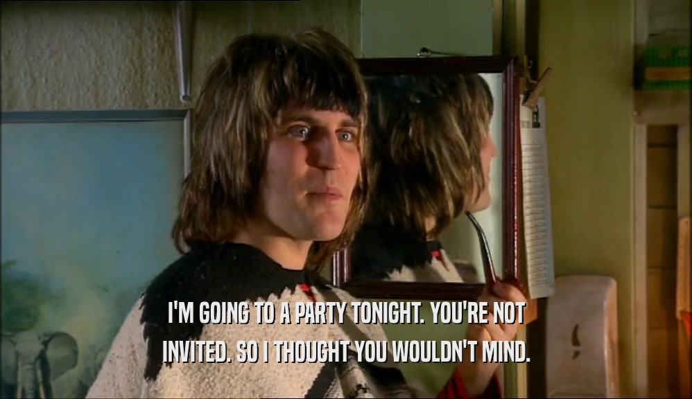 I'M GOING TO A PARTY TONIGHT. YOU'RE NOT INVITED. SO I THOUGHT YOU WOULDN'T MIND. 