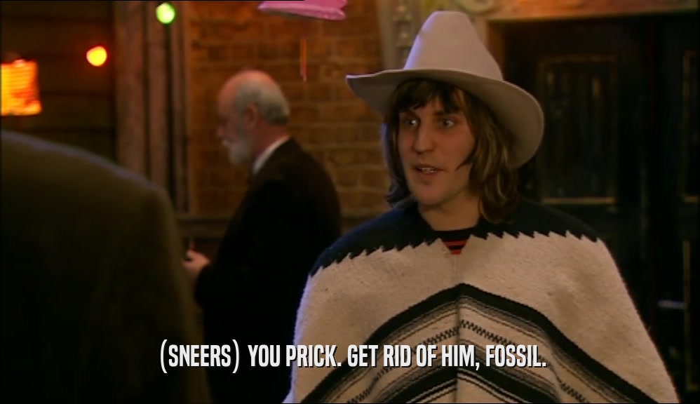 (SNEERS) YOU PRICK. GET RID OF HIM, FOSSIL.  