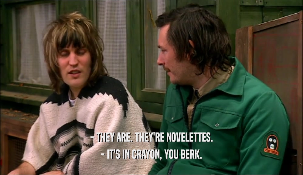 - THEY ARE. THEY'RE NOVELETTES. - IT'S IN CRAYON, YOU BERK. 