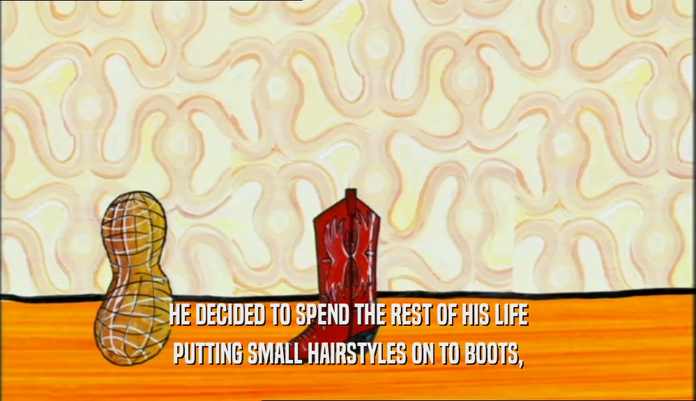 HE DECIDED TO SPEND THE REST OF HIS LIFE PUTTING SMALL HAIRSTYLES ON TO BOOTS, 