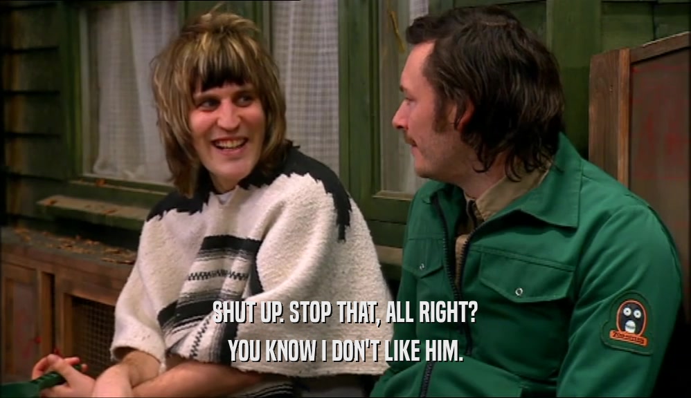 SHUT UP. STOP THAT, ALL RIGHT? YOU KNOW I DON'T LIKE HIM. 