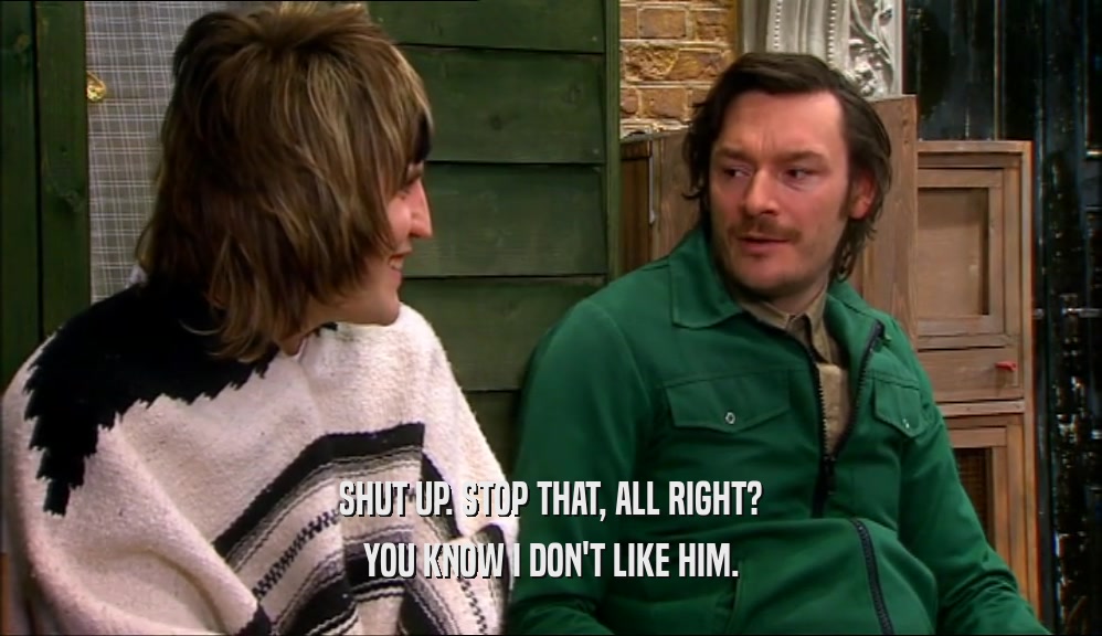 SHUT UP. STOP THAT, ALL RIGHT? YOU KNOW I DON'T LIKE HIM. 