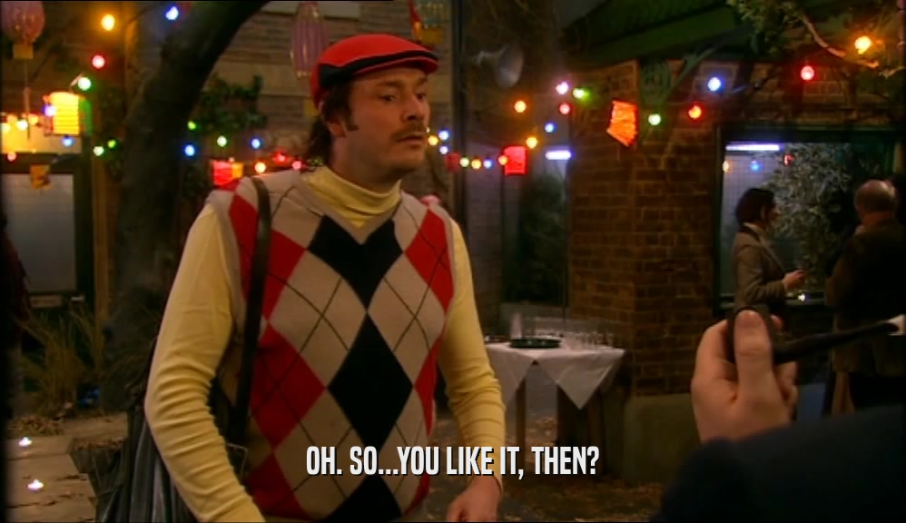 OH. SO...YOU LIKE IT, THEN?  