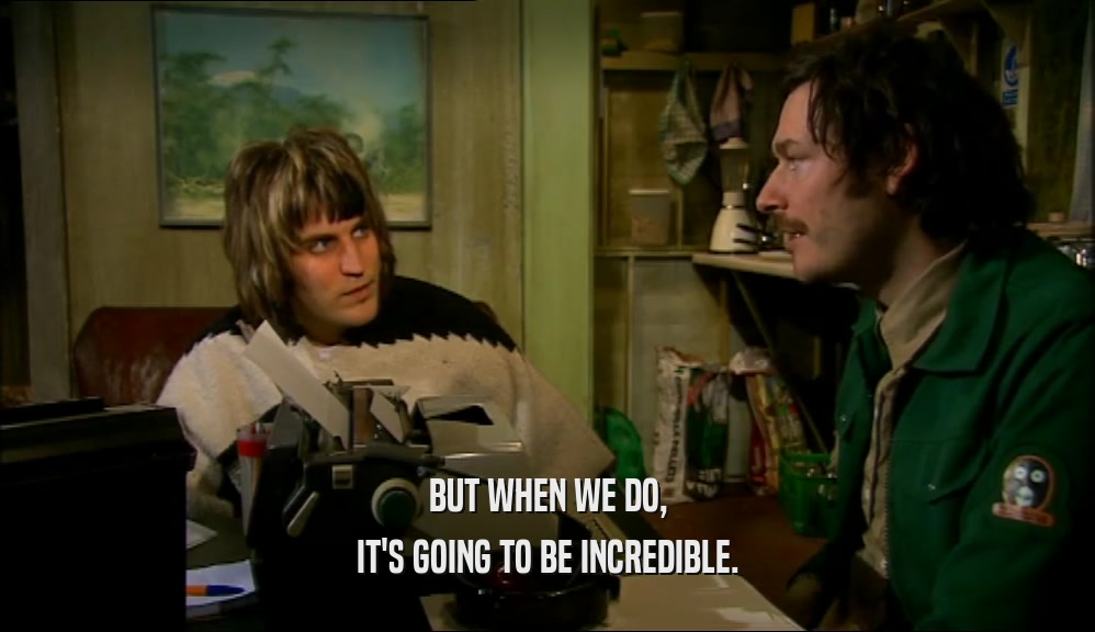 BUT WHEN WE DO, IT'S GOING TO BE INCREDIBLE. 