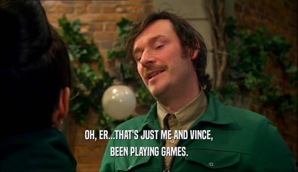 OH, ER...THAT'S JUST ME AND VINCE, BEEN PLAYING GAMES. 