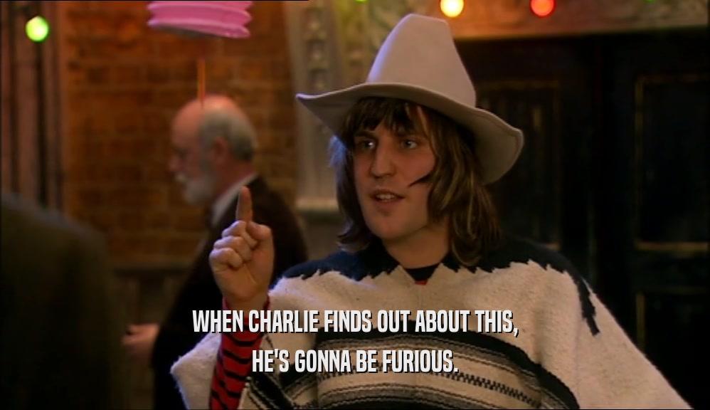 WHEN CHARLIE FINDS OUT ABOUT THIS, HE'S GONNA BE FURIOUS. 