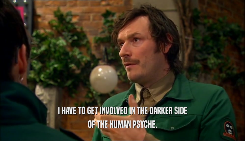I HAVE TO GET INVOLVED IN THE DARKER SIDE OF THE HUMAN PSYCHE. 