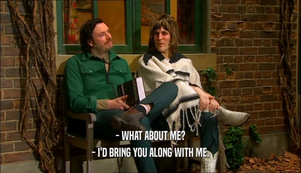 - WHAT ABOUT ME? - I'D BRING YOU ALONG WITH ME. 
