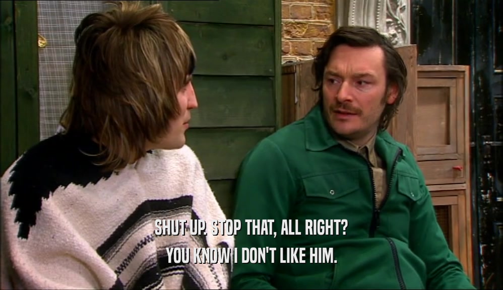 SHUT UP. STOP THAT, ALL RIGHT? YOU KNOW I DON'T LIKE HIM. 