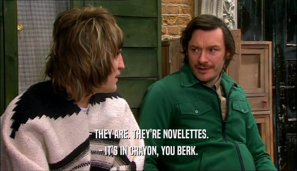 - THEY ARE. THEY'RE NOVELETTES. - IT'S IN CRAYON, YOU BERK. 