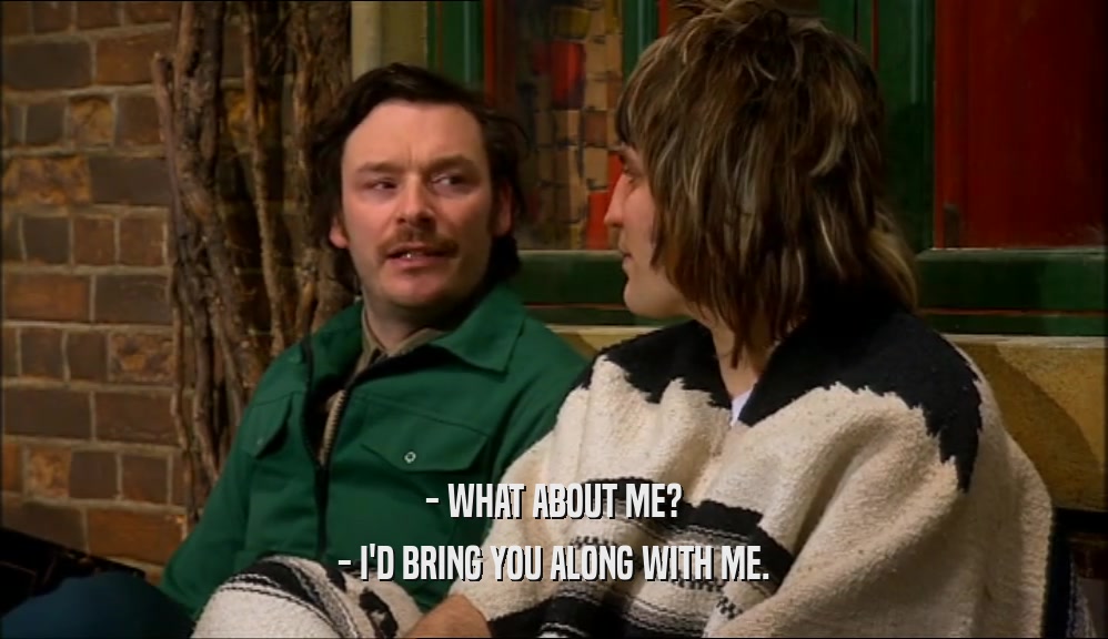 - WHAT ABOUT ME? - I'D BRING YOU ALONG WITH ME. 
