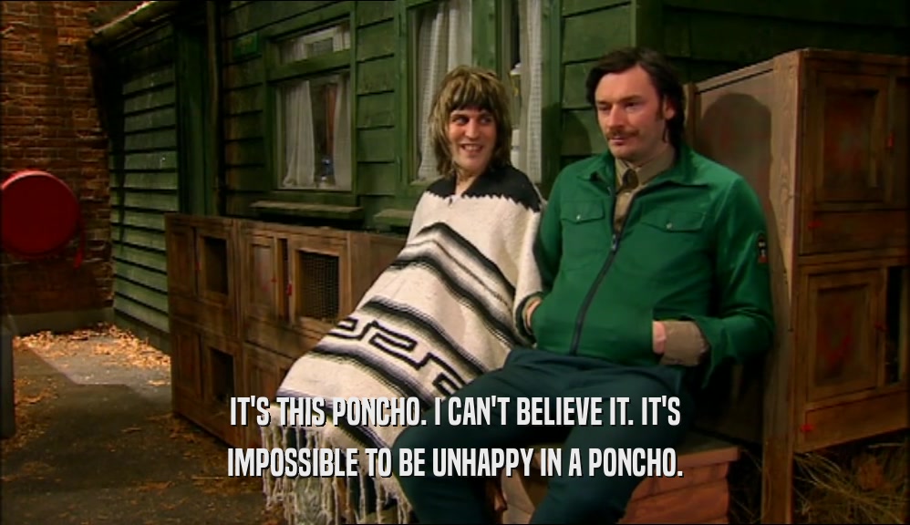 IT'S THIS PONCHO. I CAN'T BELIEVE IT. IT'S IMPOSSIBLE TO BE UNHAPPY IN A PONCHO. 