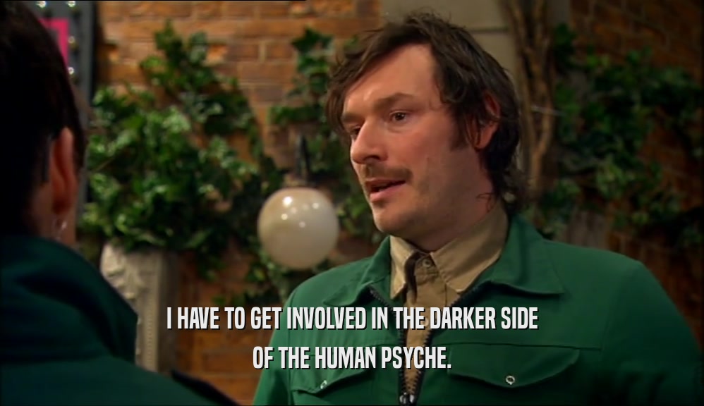 I HAVE TO GET INVOLVED IN THE DARKER SIDE OF THE HUMAN PSYCHE. 