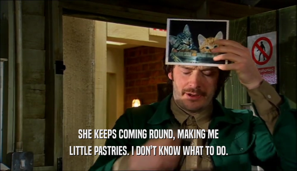 SHE KEEPS COMING ROUND, MAKING ME LITTLE PASTRIES. I DON'T KNOW WHAT TO DO. 