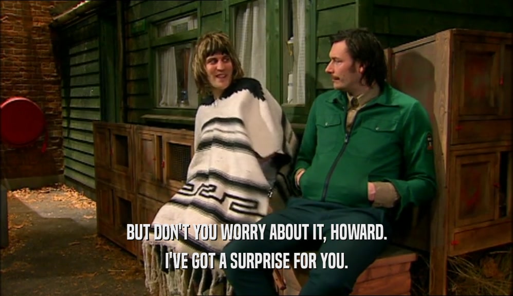 BUT DON'T YOU WORRY ABOUT IT, HOWARD. I'VE GOT A SURPRISE FOR YOU. 
