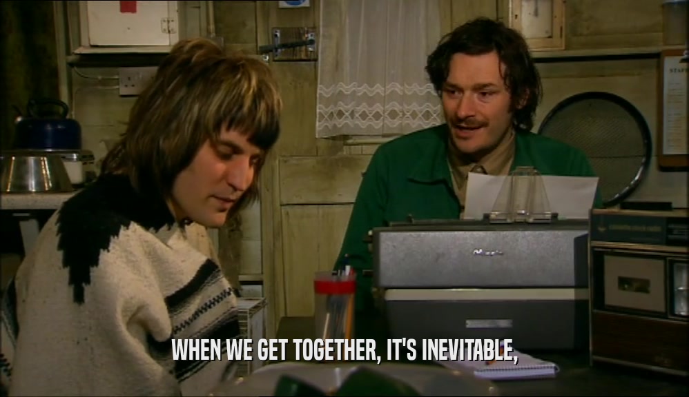 WHEN WE GET TOGETHER, IT'S INEVITABLE,  