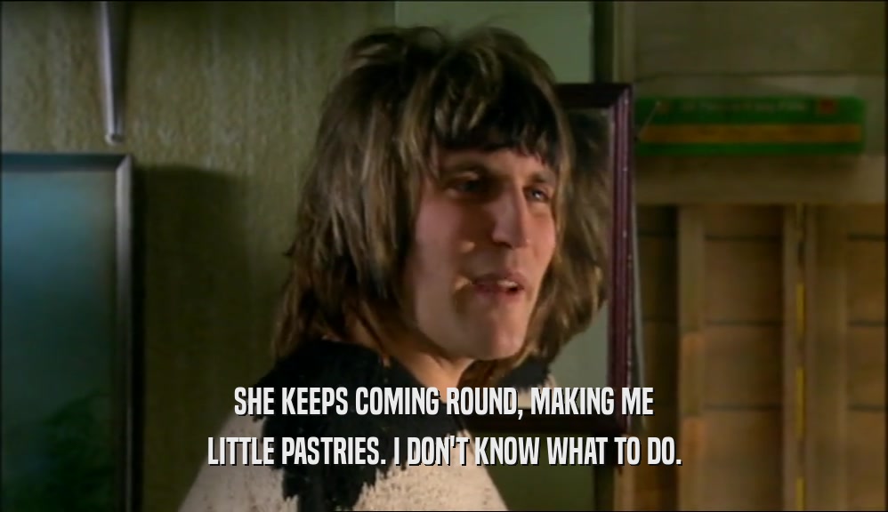 SHE KEEPS COMING ROUND, MAKING ME LITTLE PASTRIES. I DON'T KNOW WHAT TO DO. 