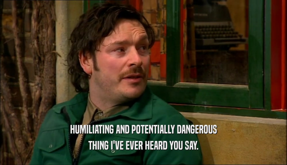 HUMILIATING AND POTENTIALLY DANGEROUS THING I'VE EVER HEARD YOU SAY. 