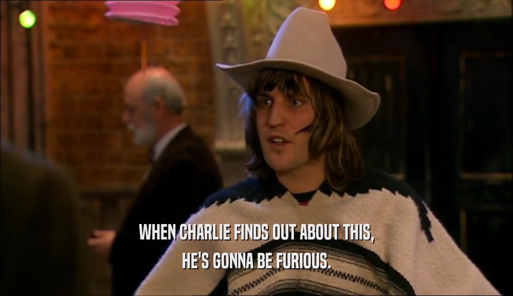 WHEN CHARLIE FINDS OUT ABOUT THIS, HE'S GONNA BE FURIOUS. 