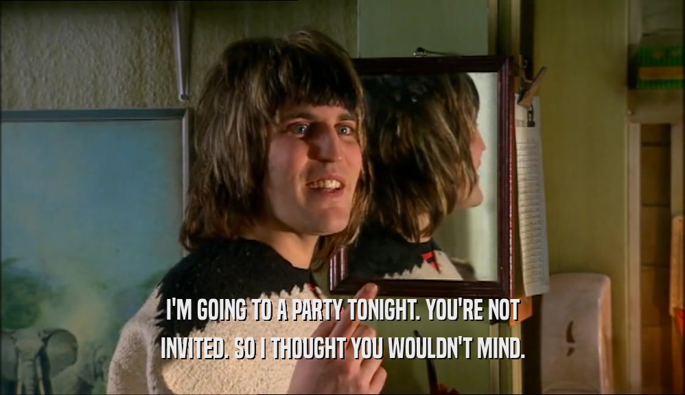 I'M GOING TO A PARTY TONIGHT. YOU'RE NOT INVITED. SO I THOUGHT YOU WOULDN'T MIND. 