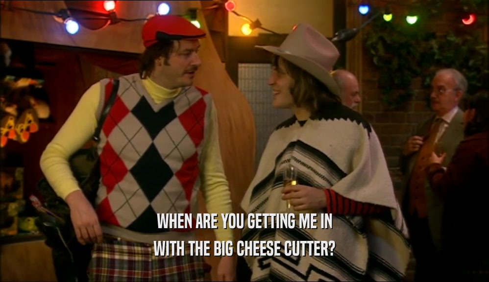WHEN ARE YOU GETTING ME IN WITH THE BIG CHEESE CUTTER? 