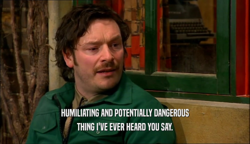 HUMILIATING AND POTENTIALLY DANGEROUS THING I'VE EVER HEARD YOU SAY. 