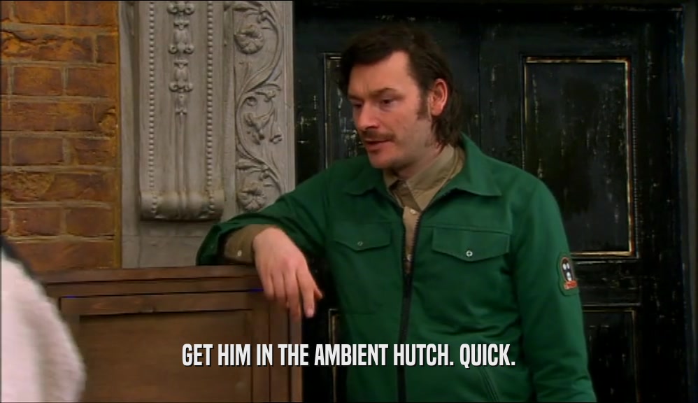 GET HIM IN THE AMBIENT HUTCH. QUICK.  