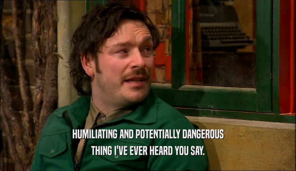 HUMILIATING AND POTENTIALLY DANGEROUS THING I'VE EVER HEARD YOU SAY. 