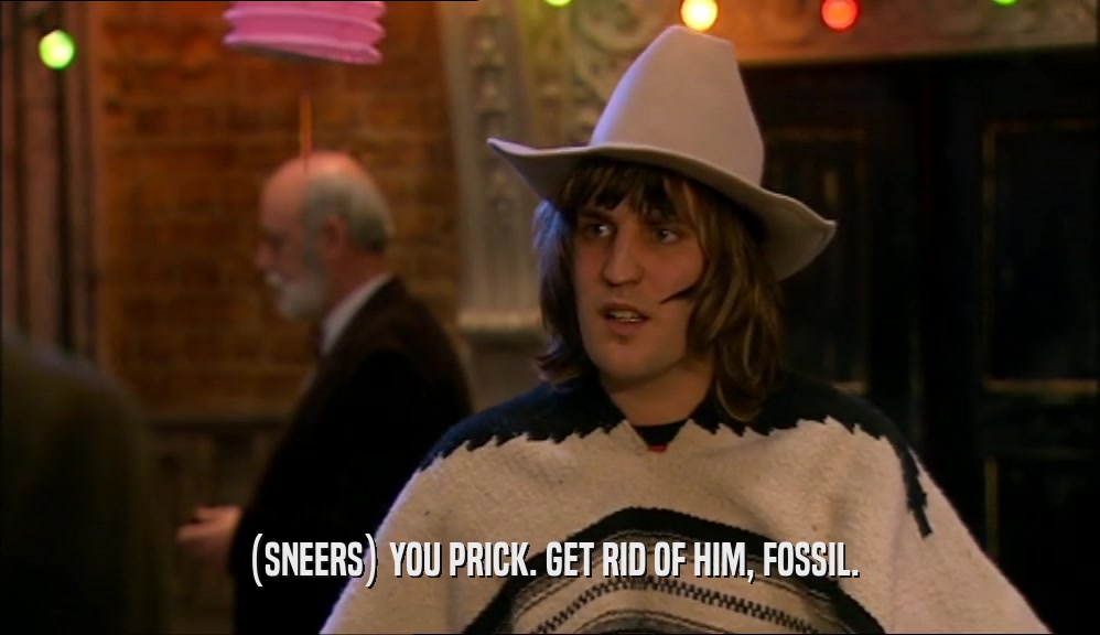 (SNEERS) YOU PRICK. GET RID OF HIM, FOSSIL.  