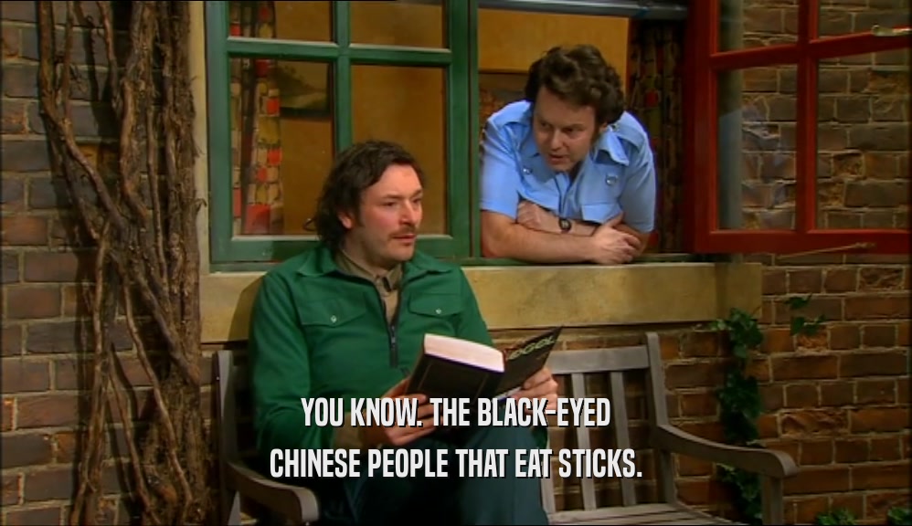 YOU KNOW. THE BLACK-EYED CHINESE PEOPLE THAT EAT STICKS. 