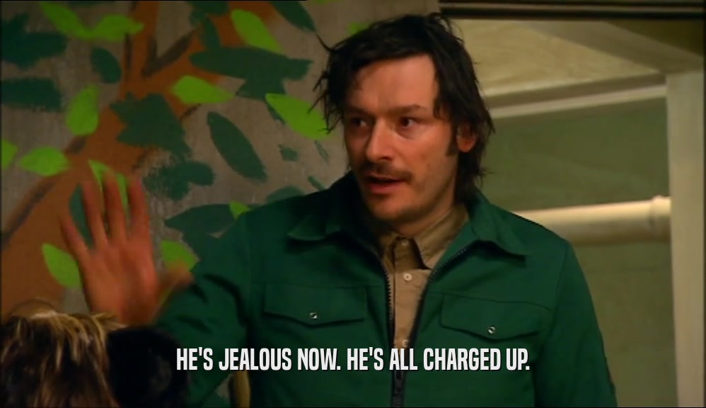 HE'S JEALOUS NOW. HE'S ALL CHARGED UP.  