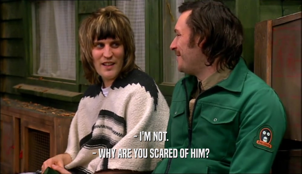 - I'M NOT.
 - WHY ARE YOU SCARED OF HIM?
 