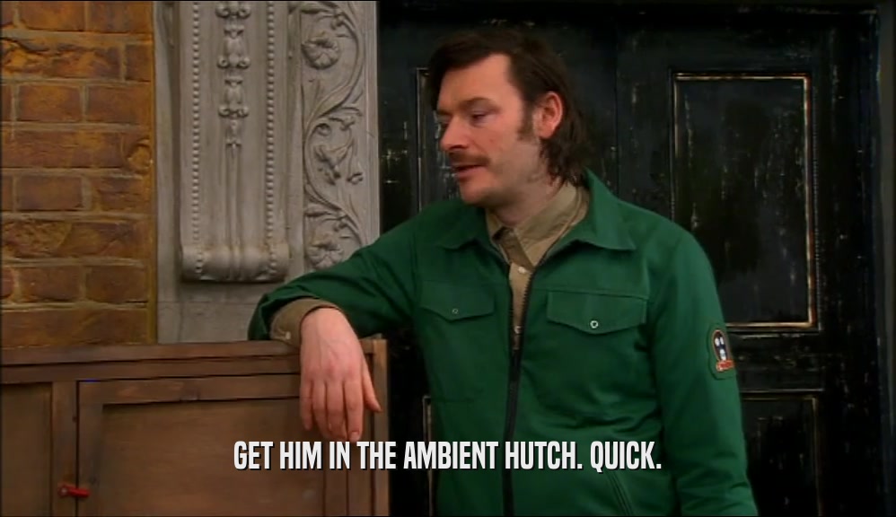 GET HIM IN THE AMBIENT HUTCH. QUICK.  