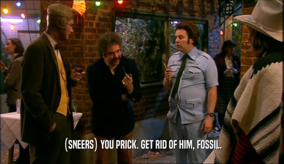 (SNEERS) YOU PRICK. GET RID OF HIM, FOSSIL.  
