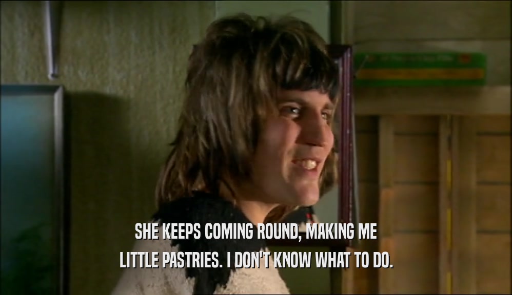 SHE KEEPS COMING ROUND, MAKING ME LITTLE PASTRIES. I DON'T KNOW WHAT TO DO. 