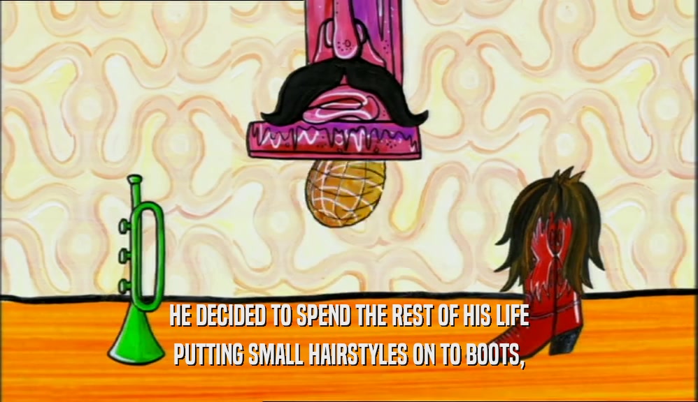 HE DECIDED TO SPEND THE REST OF HIS LIFE PUTTING SMALL HAIRSTYLES ON TO BOOTS, 